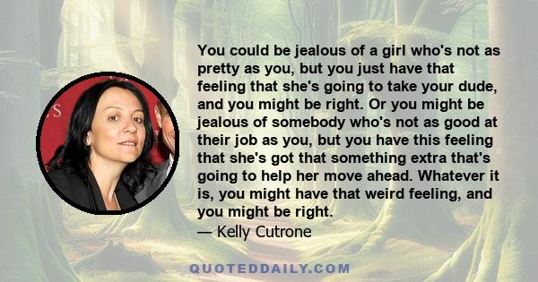 You could be jealous of a girl who's not as pretty as you, but you just have that feeling that she's going to take your dude, and you might be right. Or you might be jealous of somebody who's not as good at their job as 