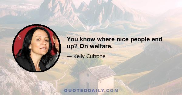 You know where nice people end up? On welfare.