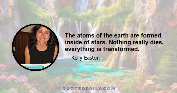 The atoms of the earth are formed inside of stars. Nothing really dies, everything is transformed.