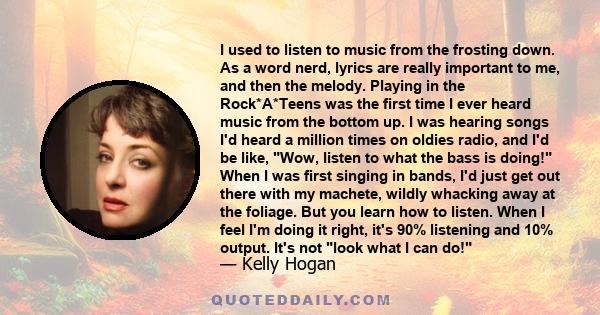 I used to listen to music from the frosting down. As a word nerd, lyrics are really important to me, and then the melody. Playing in the Rock*A*Teens was the first time I ever heard music from the bottom up. I was