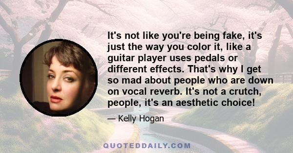 It's not like you're being fake, it's just the way you color it, like a guitar player uses pedals or different effects. That's why I get so mad about people who are down on vocal reverb. It's not a crutch, people, it's