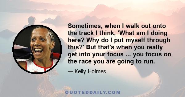 Sometimes, when I walk out onto the track I think, 'What am I doing here? Why do I put myself through this?' But that's when you really get into your focus ... you focus on the race you are going to run.