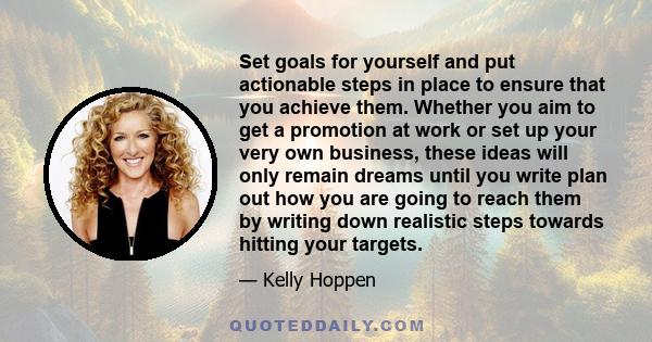 Set goals for yourself and put actionable steps in place to ensure that you achieve them. Whether you aim to get a promotion at work or set up your very own business, these ideas will only remain dreams until you write