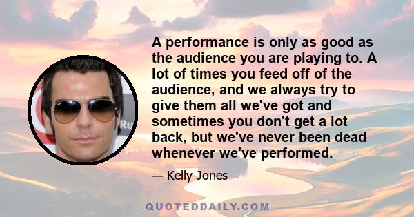 A performance is only as good as the audience you are playing to. A lot of times you feed off of the audience, and we always try to give them all we've got and sometimes you don't get a lot back, but we've never been