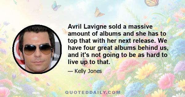 Avril Lavigne sold a massive amount of albums and she has to top that with her next release. We have four great albums behind us, and it's not going to be as hard to live up to that.