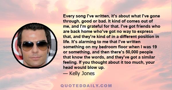 Every song I've written, it's about what I've gone through, good or bad. It kind of comes out of me, and I'm grateful for that. I've got friends who are back home who've got no way to express that, and they're kind of