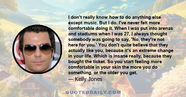 I don't really know how to do anything else except music. But I do. I've never felt more comfortable doing it. When I was put into arenas and stadiums when I was 27, I always thought somebody was going to say, 'No,