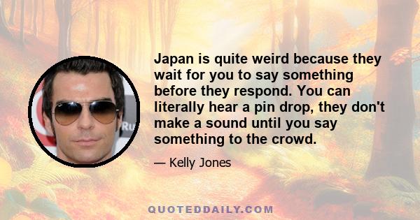 Japan is quite weird because they wait for you to say something before they respond. You can literally hear a pin drop, they don't make a sound until you say something to the crowd.