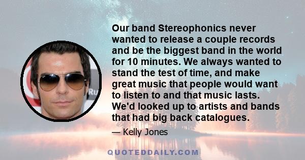 Our band Stereophonics never wanted to release a couple records and be the biggest band in the world for 10 minutes. We always wanted to stand the test of time, and make great music that people would want to listen to