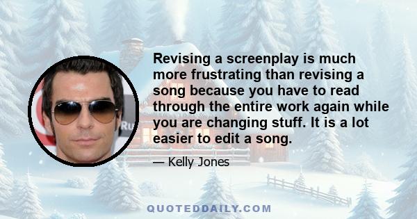 Revising a screenplay is much more frustrating than revising a song because you have to read through the entire work again while you are changing stuff. It is a lot easier to edit a song.