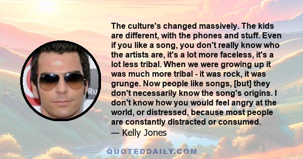 The culture's changed massively. The kids are different, with the phones and stuff. Even if you like a song, you don't really know who the artists are, it's a lot more faceless, it's a lot less tribal. When we were