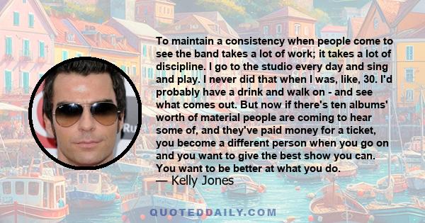 To maintain a consistency when people come to see the band takes a lot of work; it takes a lot of discipline. I go to the studio every day and sing and play. I never did that when I was, like, 30. I'd probably have a