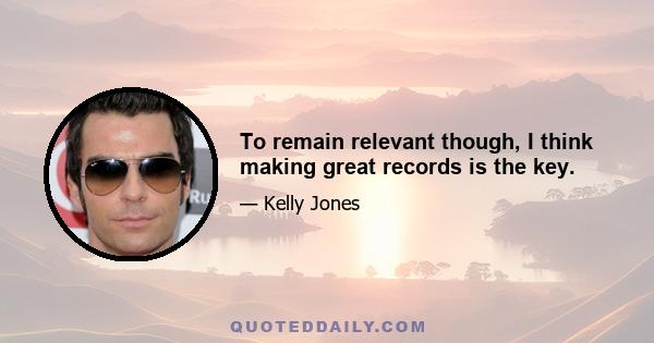 To remain relevant though, I think making great records is the key.