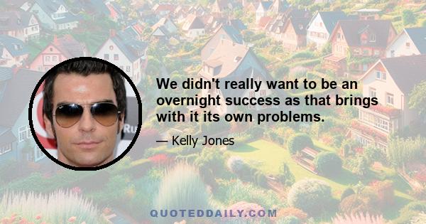 We didn't really want to be an overnight success as that brings with it its own problems.