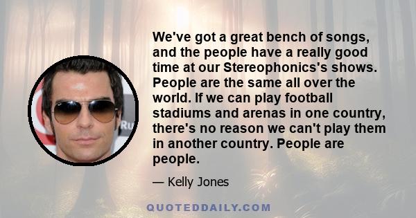 We've got a great bench of songs, and the people have a really good time at our Stereophonics's shows. People are the same all over the world. If we can play football stadiums and arenas in one country, there's no