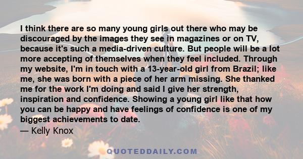 I think there are so many young girls out there who may be discouraged by the images they see in magazines or on TV, because it's such a media-driven culture. But people will be a lot more accepting of themselves when