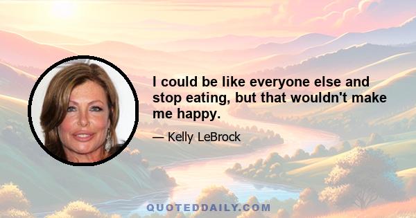 I could be like everyone else and stop eating, but that wouldn't make me happy.