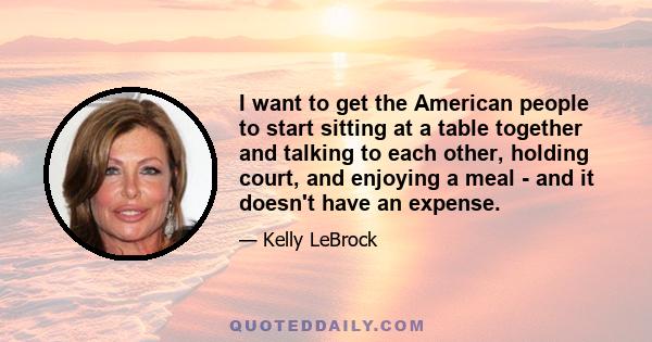 I want to get the American people to start sitting at a table together and talking to each other, holding court, and enjoying a meal - and it doesn't have an expense.