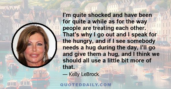 I'm quite shocked and have been for quite a while as for the way people are treating each other. That's why I go out and I speak for the hungry, and if I see somebody needs a hug during the day, I'll go and give them a