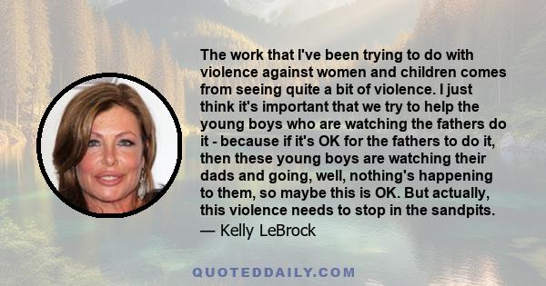 The work that I've been trying to do with violence against women and children comes from seeing quite a bit of violence. I just think it's important that we try to help the young boys who are watching the fathers do it