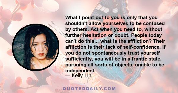 What I point out to you is only that you shouldn't allow yourselves to be confused by others. Act when you need to, without further hesitation or doubt. People today can't do this... what is the affliction? Their