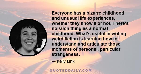 Everyone has a bizarre childhood and unusual life experiences, whether they know it or not. There's no such thing as a normal childhood. What's useful in writing weird fiction is learning how to understand and