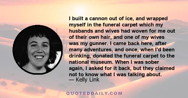 I built a cannon out of ice, and wrapped myself in the funeral carpet which my husbands and wives had woven for me out of their own hair, and one of my wives was my gunner. I came back here, after many adventures, and