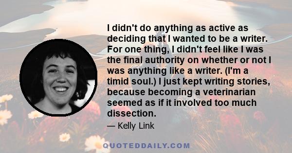 I didn't do anything as active as deciding that I wanted to be a writer. For one thing, I didn't feel like I was the final authority on whether or not I was anything like a writer. (I'm a timid soul.) I just kept