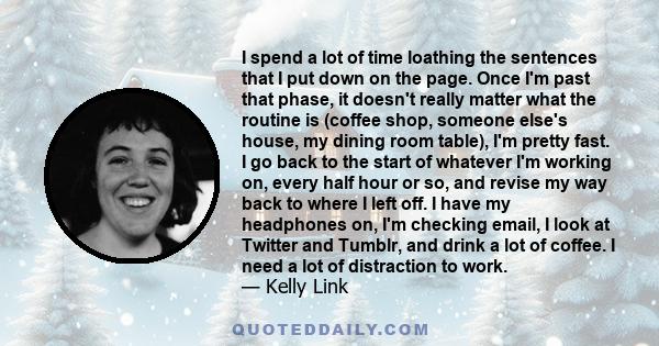 I spend a lot of time loathing the sentences that I put down on the page. Once I'm past that phase, it doesn't really matter what the routine is (coffee shop, someone else's house, my dining room table), I'm pretty