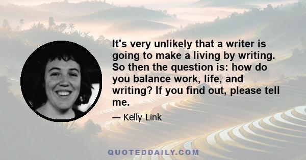 It's very unlikely that a writer is going to make a living by writing. So then the question is: how do you balance work, life, and writing? If you find out, please tell me.