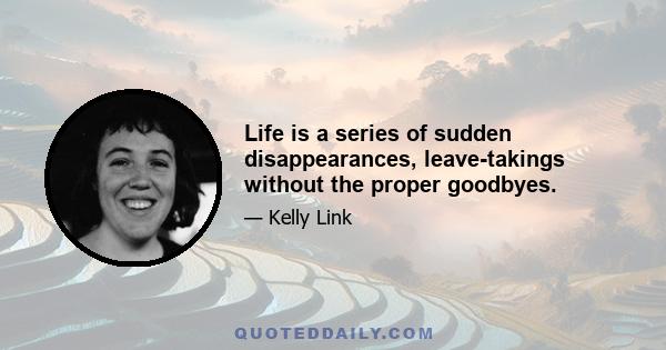 Life is a series of sudden disappearances, leave-takings without the proper goodbyes.