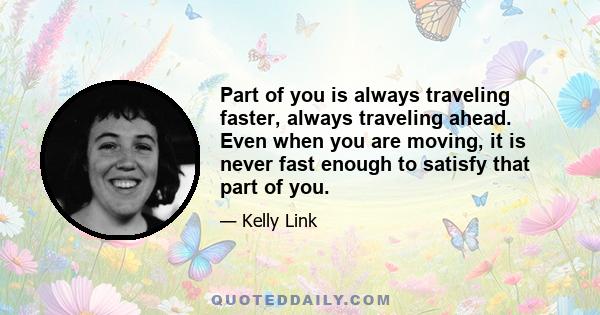 Part of you is always traveling faster, always traveling ahead. Even when you are moving, it is never fast enough to satisfy that part of you.