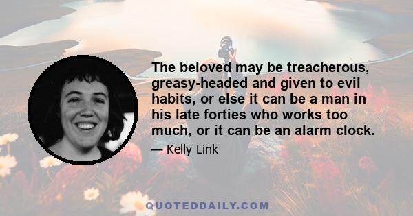 The beloved may be treacherous, greasy-headed and given to evil habits, or else it can be a man in his late forties who works too much, or it can be an alarm clock.