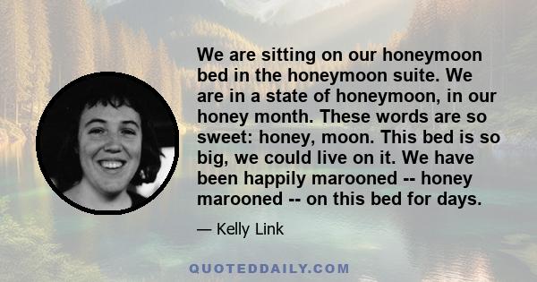 We are sitting on our honeymoon bed in the honeymoon suite. We are in a state of honeymoon, in our honey month. These words are so sweet: honey, moon. This bed is so big, we could live on it. We have been happily