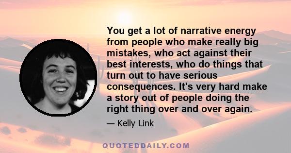 You get a lot of narrative energy from people who make really big mistakes, who act against their best interests, who do things that turn out to have serious consequences. It's very hard make a story out of people doing 