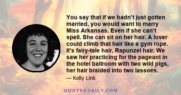 You say that if we hadn't just gotten married, you would want to marry Miss Arkansas. Even if she can't spell. She can sit on her hair. A lover could climb that hair like a gym rope. It's fairy-tale hair, Rapunzel hair. 