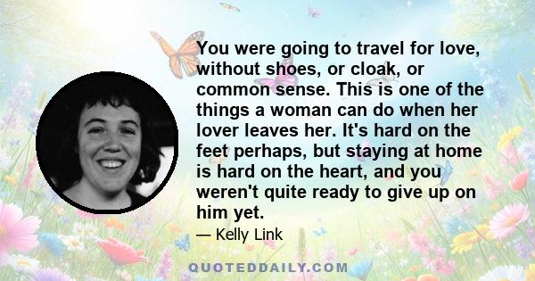 You were going to travel for love, without shoes, or cloak, or common sense. This is one of the things a woman can do when her lover leaves her. It's hard on the feet perhaps, but staying at home is hard on the heart,