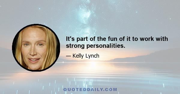 It's part of the fun of it to work with strong personalities.