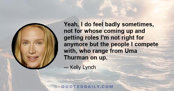 Yeah, I do feel badly sometimes, not for whose coming up and getting roles I'm not right for anymore but the people I compete with, who range from Uma Thurman on up.