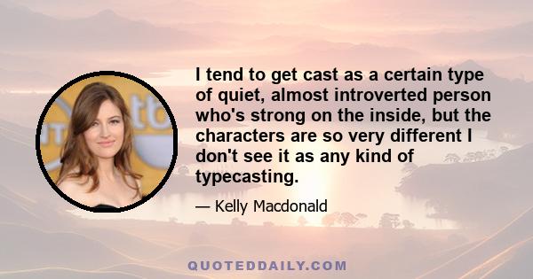 I tend to get cast as a certain type of quiet, almost introverted person who's strong on the inside, but the characters are so very different I don't see it as any kind of typecasting.