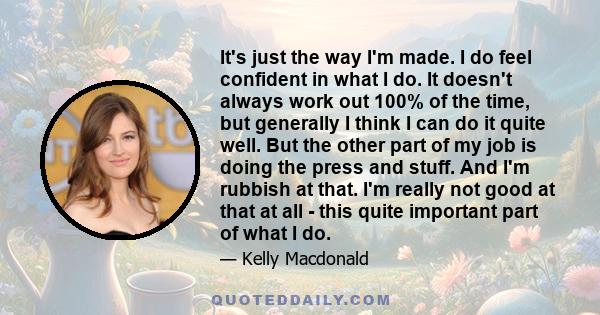 It's just the way I'm made. I do feel confident in what I do. It doesn't always work out 100% of the time, but generally I think I can do it quite well. But the other part of my job is doing the press and stuff. And I'm 