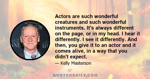 Actors are such wonderful creatures and such wonderful instruments. It's always different on the page, or in my head. I hear it differently. I see it differently. And then, you give it to an actor and it comes alive, in 