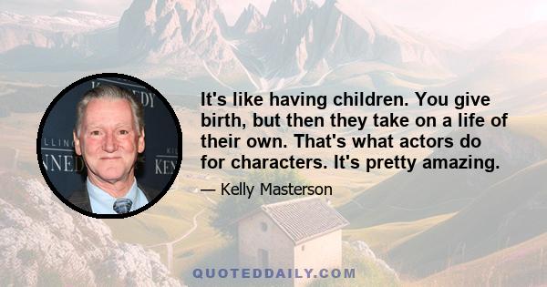 It's like having children. You give birth, but then they take on a life of their own. That's what actors do for characters. It's pretty amazing.