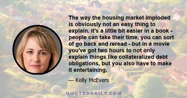 The way the housing market imploded is obviously not an easy thing to explain. It's a little bit easier in a book - people can take their time, you can sort of go back and reread - but in a movie you've got two hours to 