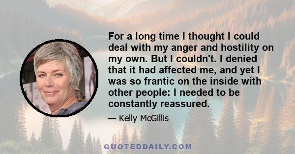 For a long time I thought I could deal with my anger and hostility on my own. But I couldn't. I denied that it had affected me, and yet I was so frantic on the inside with other people: I needed to be constantly