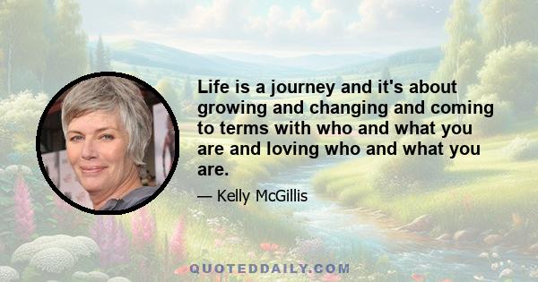 Life is a journey and it's about growing and changing and coming to terms with who and what you are and loving who and what you are.