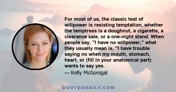 For most of us, the classic test of willpower is resisting temptation, whether the temptress is a doughnut, a cigarette, a clearance sale, or a one-night stand. When people say, I have no willpower, what they usually