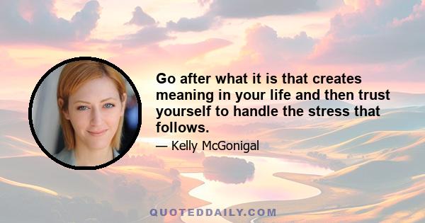 Go after what it is that creates meaning in your life and then trust yourself to handle the stress that follows.