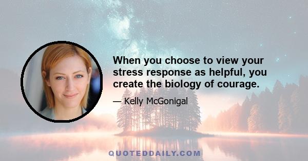 When you choose to view your stress response as helpful, you create the biology of courage.