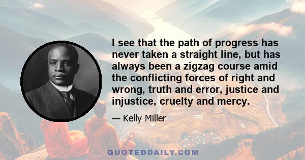 I see that the path of progress has never taken a straight line, but has always been a zigzag course amid the conflicting forces of right and wrong, truth and error, justice and injustice, cruelty and mercy.